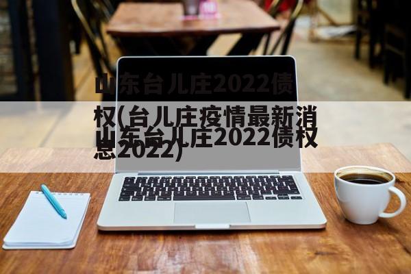 山东台儿庄2022债权(台儿庄疫情最新消息2022)