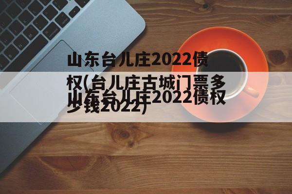 山东台儿庄2022债权(台儿庄古城门票多少钱2022)