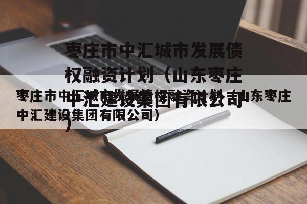 枣庄市中汇城市发展债权融资计划（山东枣庄中汇建设集团有限公司）