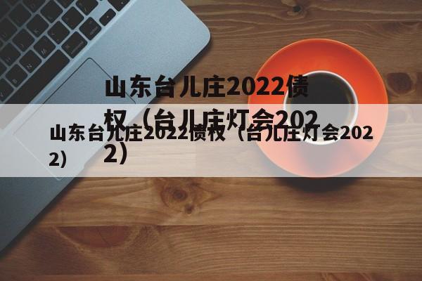 山东台儿庄2022债权（台儿庄灯会2022）