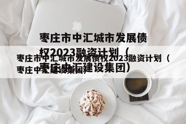 枣庄市中汇城市发展债权2023融资计划（枣庄中汇建设集团）