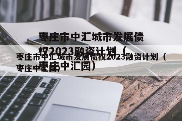 枣庄市中汇城市发展债权2023融资计划（枣庄中汇园）