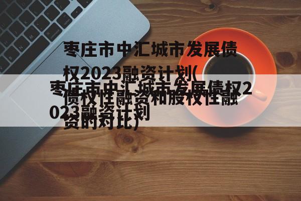 枣庄市中汇城市发展债权2023融资计划(债权性融资和股权性融资的对比)