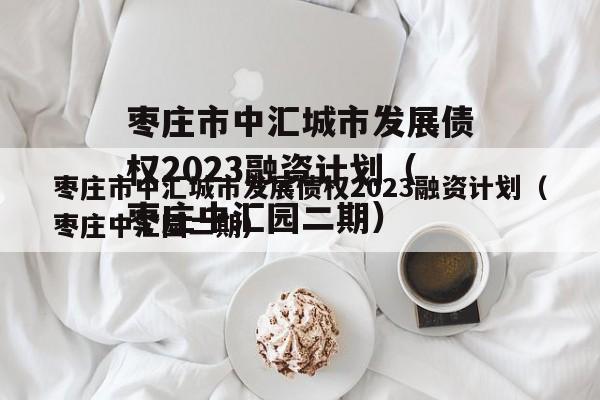 枣庄市中汇城市发展债权2023融资计划（枣庄中汇园二期）