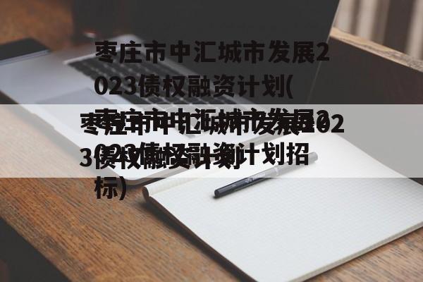 枣庄市中汇城市发展2023债权融资计划(枣庄市中汇城市发展2023债权融资计划招标)