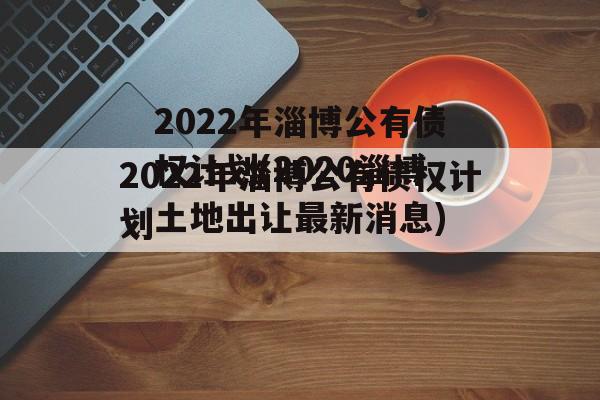 2022年淄博公有债权计划(2020淄博土地出让最新消息)