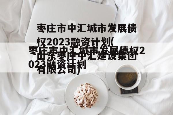 枣庄市中汇城市发展债权2023融资计划(山东枣庄中汇建设集团有限公司)