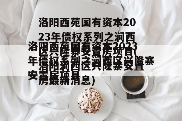 洛阳西苑国有资本2023年债权系列之涧西区兴隆寨安置房项目(洛阳涧西区兴隆寨安置房最新消息)