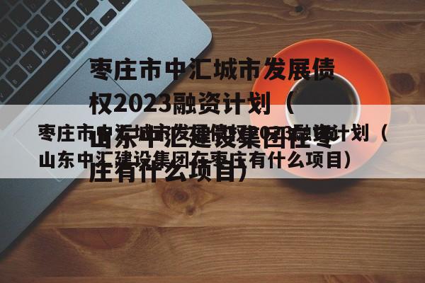 枣庄市中汇城市发展债权2023融资计划（山东中汇建设集团在枣庄有什么项目）