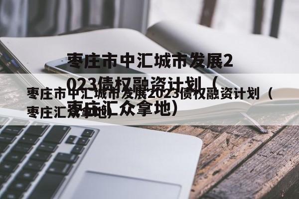 枣庄市中汇城市发展2023债权融资计划（枣庄汇众拿地）