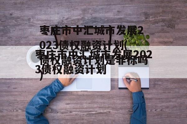 枣庄市中汇城市发展2023债权融资计划(债权融资计划是非标吗)