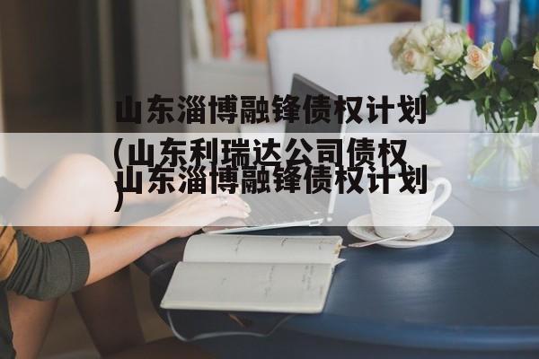 山东淄博融锋债权计划(山东利瑞达公司债权)