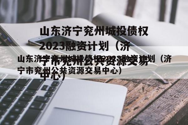 山东济宁兖州城投债权2023融资计划（济宁市兖州公共资源交易中心）