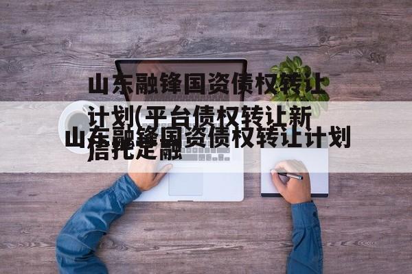 山东融锋国资债权转让计划(平台债权转让新信托定融
)