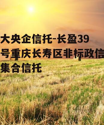 大央企信托-长盈39号重庆长寿区非标政信集合信托