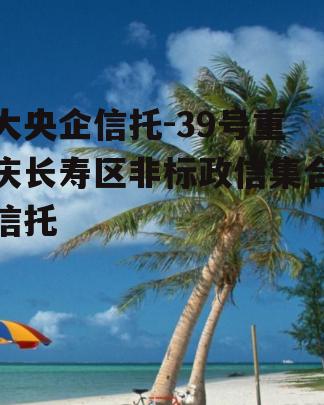 大央企信托-39号重庆长寿区非标政信集合信托