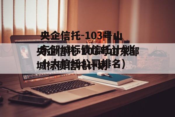 央企信托-103号山东邹城标债信托计划(十大信托公司排名)