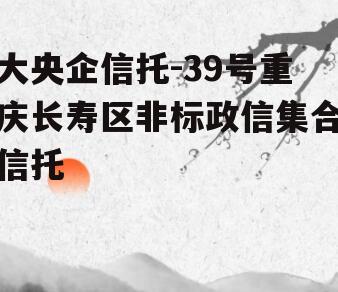 大央企信托-39号重庆长寿区非标政信集合信托