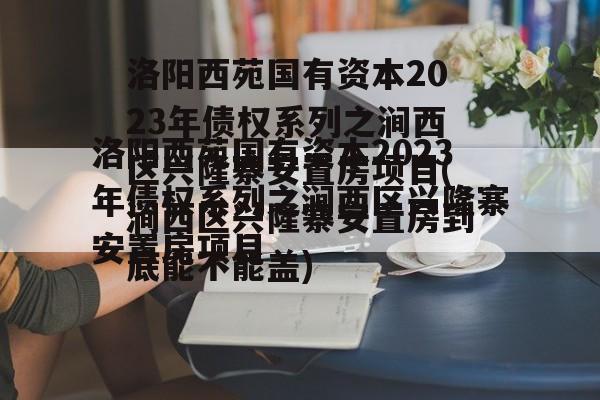 洛阳西苑国有资本2023年债权系列之涧西区兴隆寨安置房项目(涧西区兴隆寨安置房到底能不能盖)