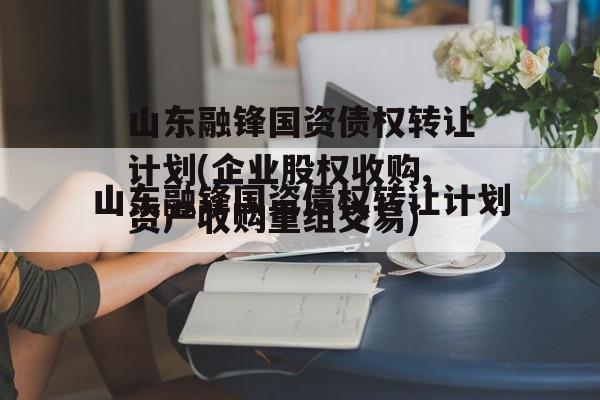 山东融锋国资债权转让计划(企业股权收购,资产收购重组交易)