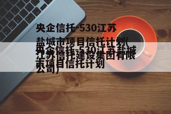 央企信托-530江苏盐城市项目信托计划(江苏信托建设集团有限公司)