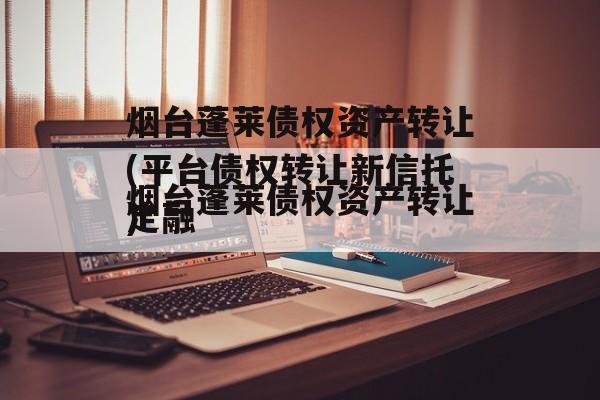 烟台蓬莱债权资产转让(平台债权转让新信托定融
)