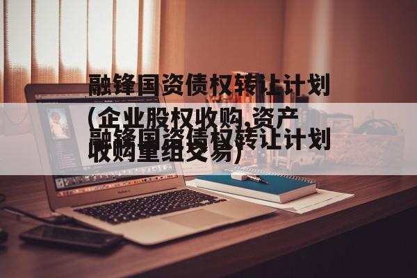 融锋国资债权转让计划(企业股权收购,资产收购重组交易)