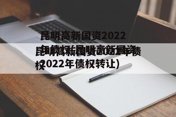 昆明高新国资2022年债权(昆明高新国资2022年债权转让)