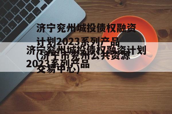 济宁兖州城投债权融资计划2023系列产品(济宁市兖州公共资源交易中心)