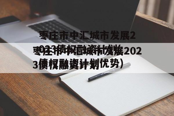 枣庄市中汇城市发展2023债权融资计划(债权融资计划优势)