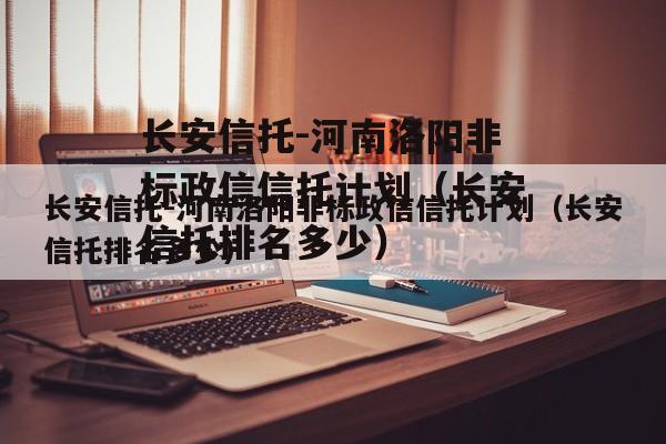 长安信托-河南洛阳非标政信信托计划（长安信托排名多少）