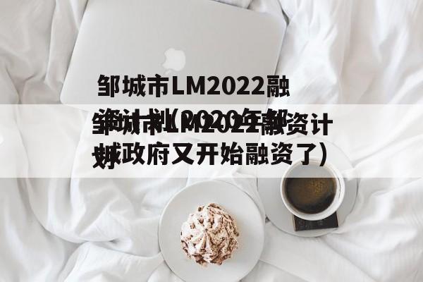 邹城市LM2022融资计划(2020年邹城政府又开始融资了)