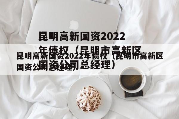 昆明高新国资2022年债权（昆明市高新区国资公司总经理）