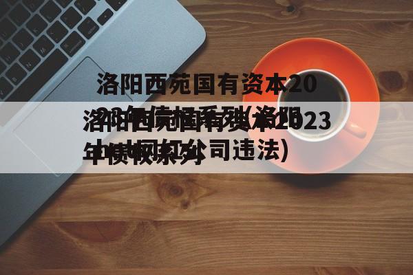 洛阳西苑国有资本2023年债权系列(洛阳hot网红公司违法)