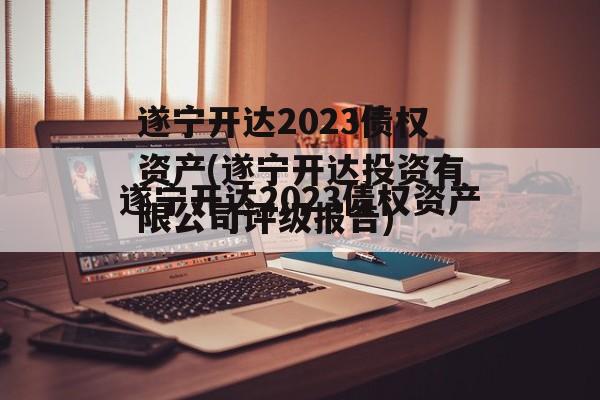 遂宁开达2023债权资产(遂宁开达投资有限公司评级报告)