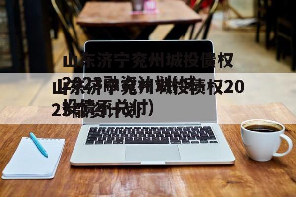 山东济宁兖州城投债权2023融资计划(城投债不兑付)