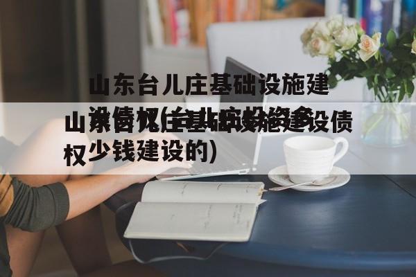 山东台儿庄基础设施建设债权(台儿庄投资多少钱建设的)