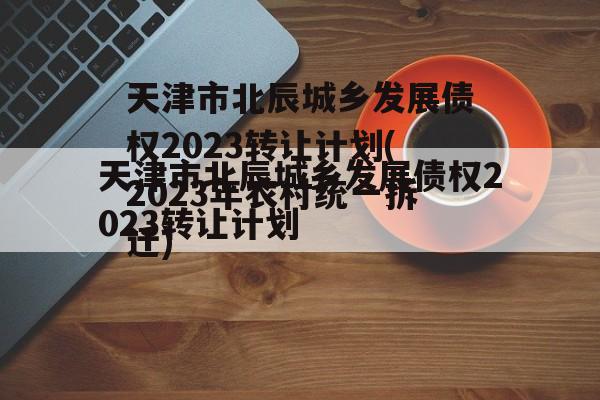 天津市北辰城乡发展债权2023转让计划(2023年农村统一拆迁)