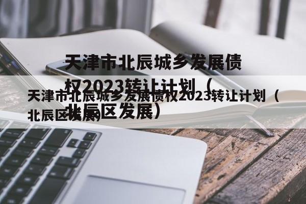 天津市北辰城乡发展债权2023转让计划（北辰区发展）