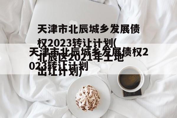 天津市北辰城乡发展债权2023转让计划(北辰区2021年土地出让计划)