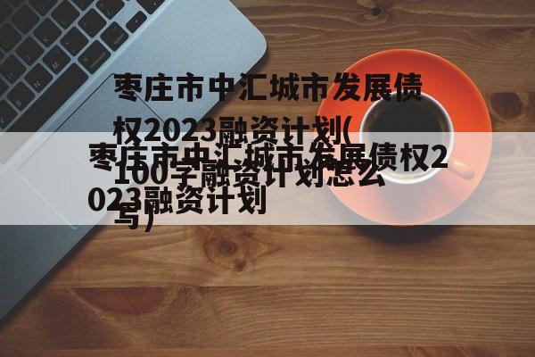 枣庄市中汇城市发展债权2023融资计划(100字融资计划怎么写)