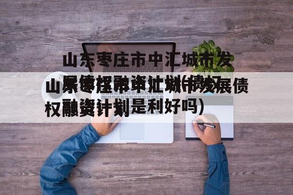 山东枣庄市中汇城市发展债权融资计划(债权融资计划是利好吗)