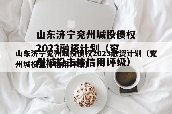 山东济宁兖州城投债权2023融资计划（兖州城投主体信用评级）