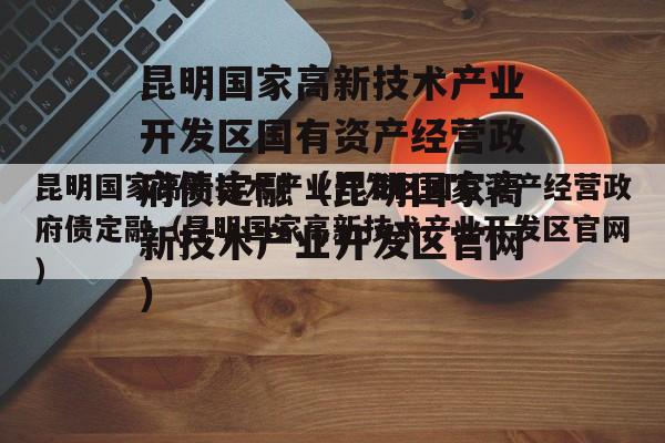 昆明国家高新技术产业开发区国有资产经营政府债定融（昆明国家高新技术产业开发区官网）