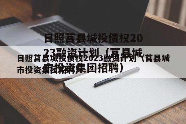 日照莒县城投债权2023融资计划（莒县城市投资集团招聘）