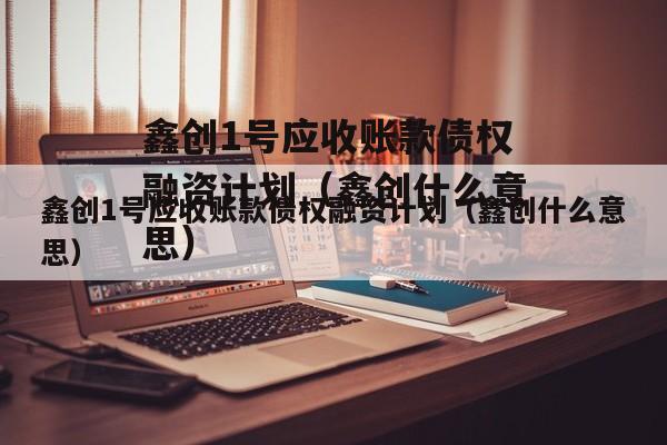 鑫创1号应收账款债权融资计划（鑫创什么意思）