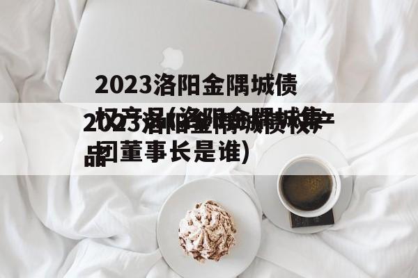 2023洛阳金隅城债权产品(洛阳金隅城集团董事长是谁)