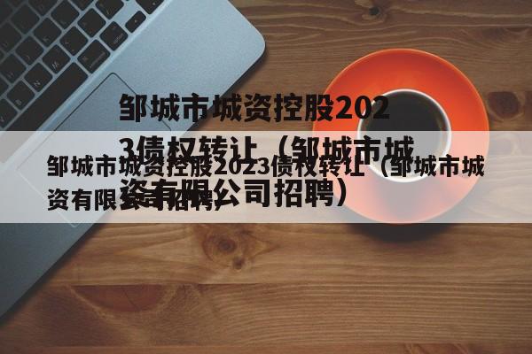 邹城市城资控股2023债权转让（邹城市城资有限公司招聘）