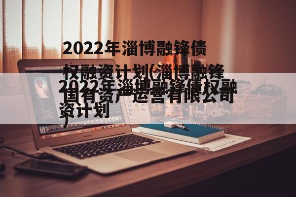 2022年淄博融锋债权融资计划(淄博融锋国有资产运营有限公司)