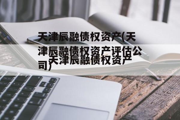 天津辰融债权资产(天津辰融债权资产评估公司)